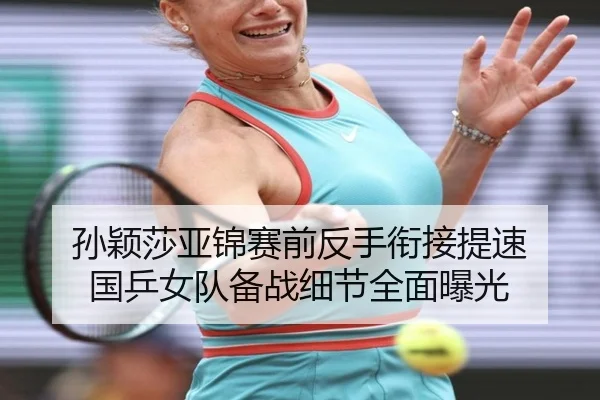 孙颖莎亚锦赛前反手衔接提速 国乒女队备战细节全面曝光